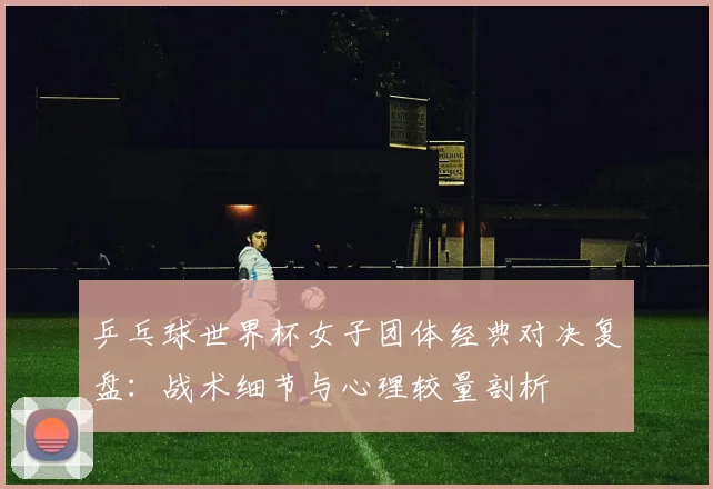 乒乓球世界杯女子团体经典对决复盘:战术细节与心理较量剖析