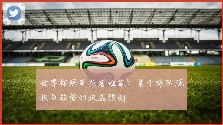世界杯冠军花落谁家？基于球队现状与趋势的权威预测