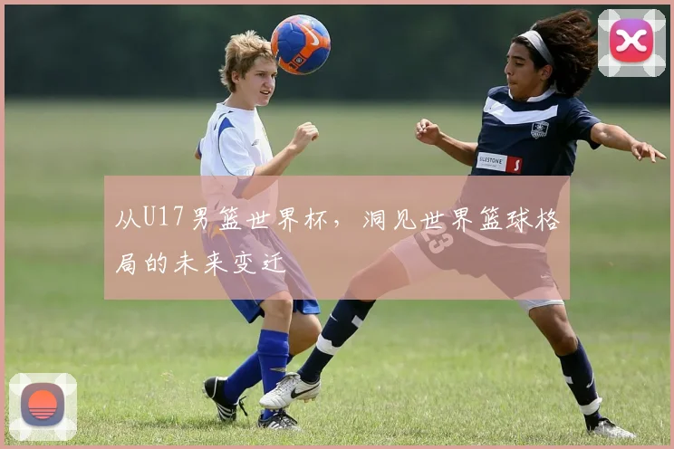 从U17男篮世界杯，洞见世界篮球格局的未来变迁