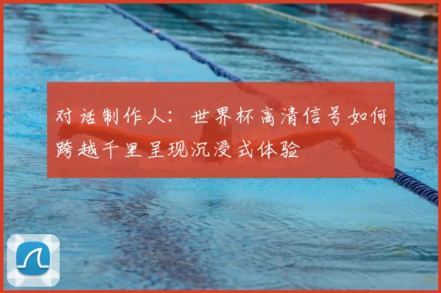 对话制作人：世界杯高清信号如何跨越千里呈现沉浸式体验