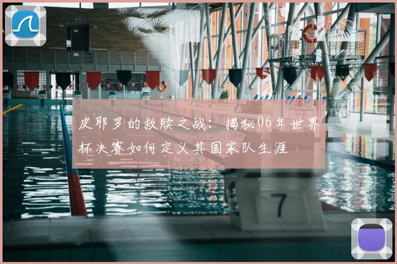 皮耶罗的救赎之战:揭秘06年世界杯决赛如何定义其国家队生涯