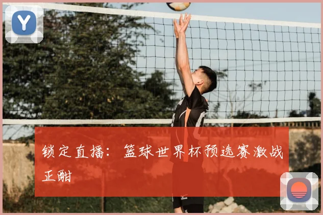 锁定直播：篮球世界杯预选赛激战正酣