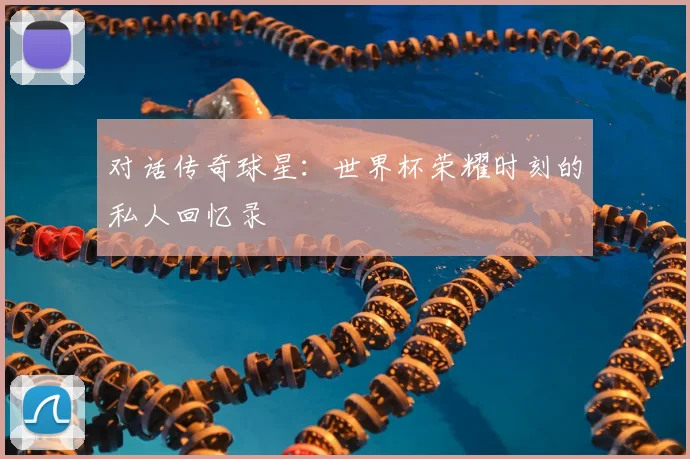 对话传奇球星:世界杯荣耀时刻的私人回忆录
