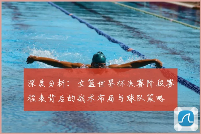 深度分析：女篮世界杯决赛阶段赛程表背后的战术布局与球队策略