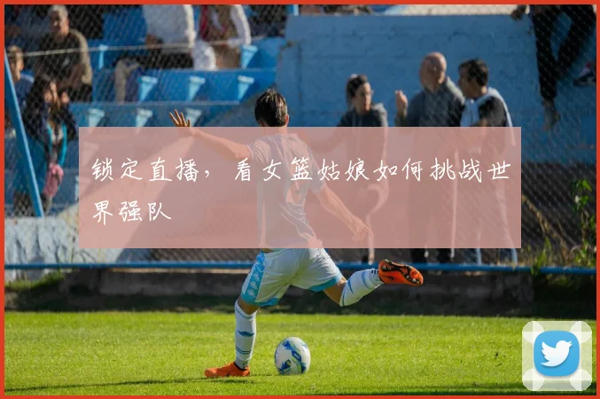 锁定直播，看女篮姑娘如何挑战世界强队