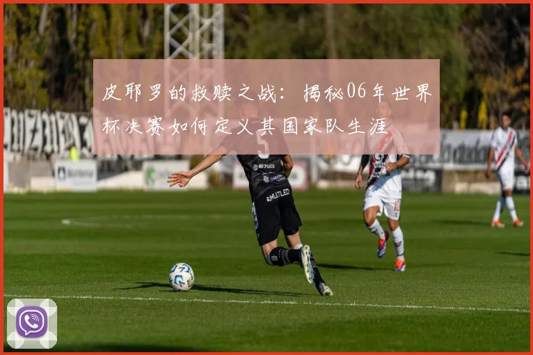皮耶罗的救赎之战:揭秘06年世界杯决赛如何定义其国家队生涯