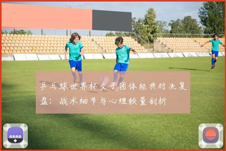 乒乓球世界杯女子团体经典对决复盘:战术细节与心理较量剖析