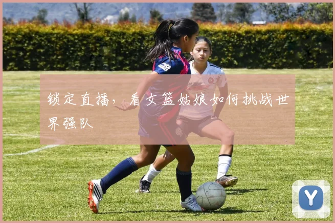锁定直播，看女篮姑娘如何挑战世界强队
