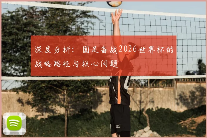 深度分析：国足备战2026世界杯的战略路径与核心问题