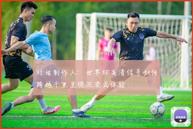 对话制作人：世界杯高清信号如何跨越千里呈现沉浸式体验