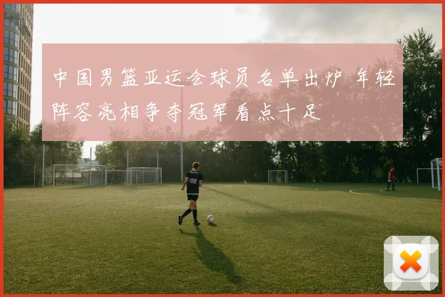 中国男篮亚运会球员名单出炉 年轻阵容亮相争夺冠军看点十足