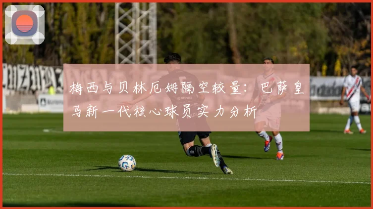 梅西与贝林厄姆隔空较量：巴萨皇马新一代核心球员实力分析
