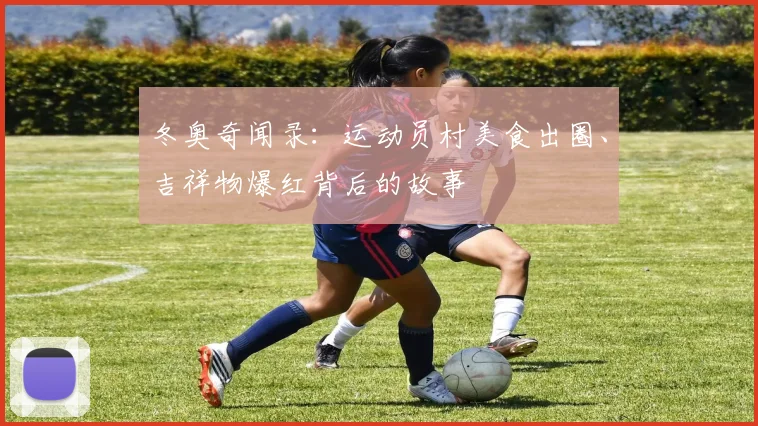 冬奥奇闻录：运动员村美食出圈、吉祥物爆红背后的故事