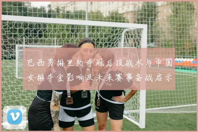 巴西男排里约夺冠后技战术与中国女排夺金影响及未来赛事备战启示