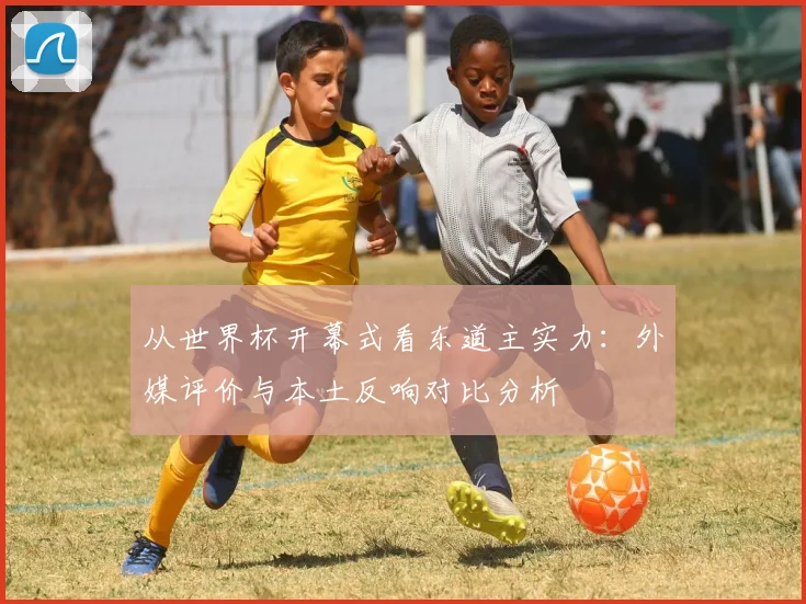 从世界杯开幕式看东道主实力：外媒评价与本土反响对比分析
