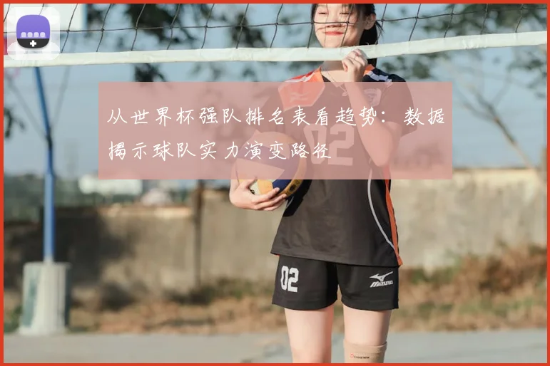 从世界杯强队排名表看趋势：数据揭示球队实力演变路径