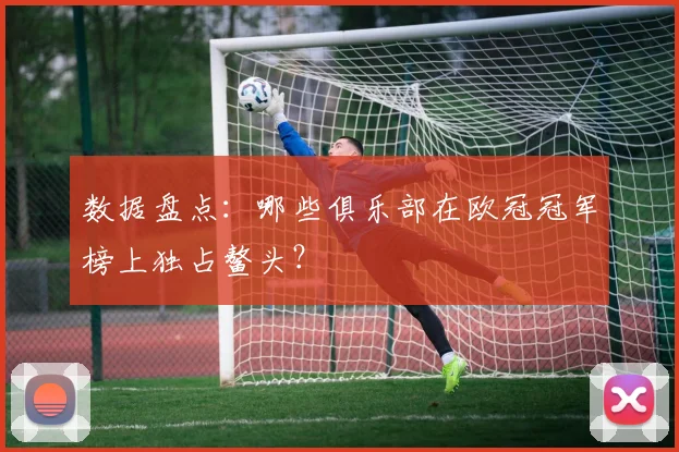 数据盘点：哪些俱乐部在欧冠冠军榜上独占鳌头？