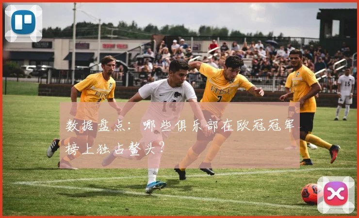 数据盘点：哪些俱乐部在欧冠冠军榜上独占鳌头？