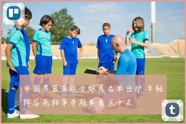 中国男篮亚运会球员名单出炉 年轻阵容亮相争夺冠军看点十足