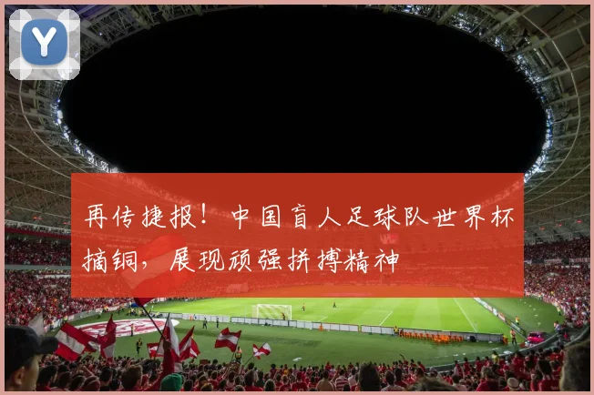 再传捷报！中国盲人足球队世界杯摘铜，展现顽强拼搏精神